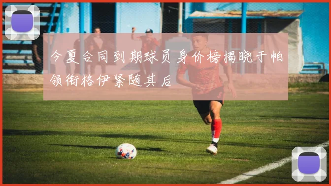 今夏合同到期球员身价榜揭晓于帕领衔格伊紧随其后