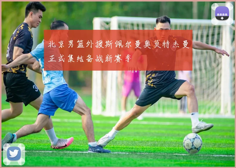 北京男篮外援斯佩尔曼奥莫特杰曼正式集结备战新赛季