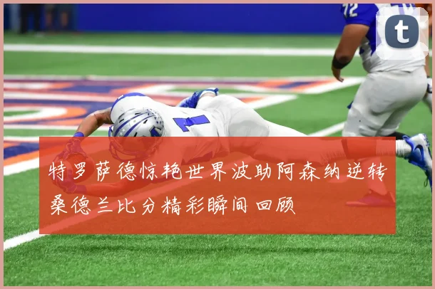 特罗萨德惊艳世界波助阿森纳逆转桑德兰比分精彩瞬间回顾