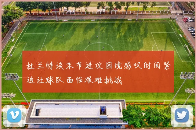 杜兰特谈末节进攻困境感叹时间紧迫让球队面临艰难挑战