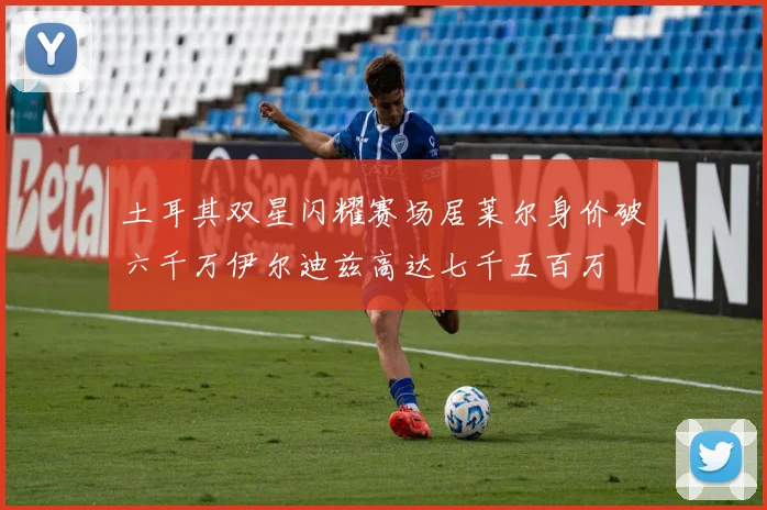 土耳其双星闪耀赛场居莱尔身价破六千万伊尔迪兹高达七千五百万