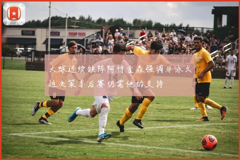 大球连续缺阵阿特金森强调非永久性决策季后赛仍需他的支持