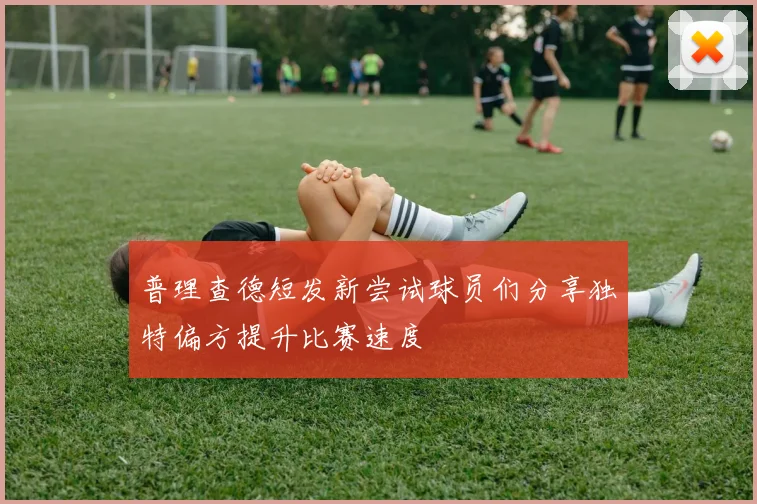 普理查德短发新尝试球员们分享独特偏方提升比赛速度