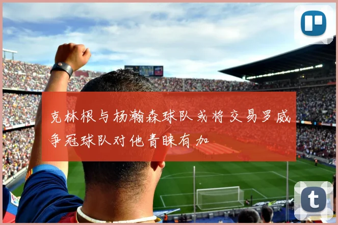 克林根与杨瀚森球队或将交易罗威争冠球队对他青睐有加