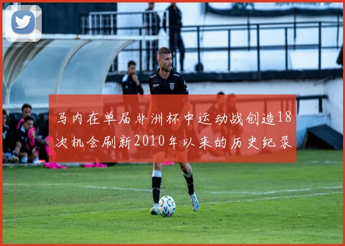 马内在单届非洲杯中运动战创造18次机会刷新2010年以来的历史纪录