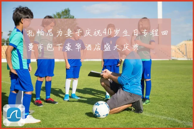 孔帕尼为妻子庆祝40岁生日专程回曼市包下豪华酒店盛大庆典