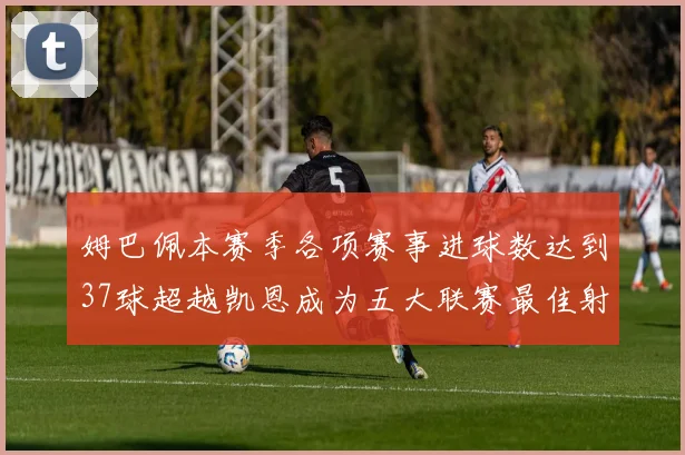 姆巴佩本赛季各项赛事进球数达到37球超越凯恩成为五大联赛最佳射手