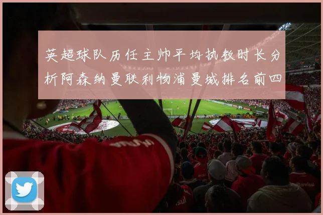英超球队历任主帅平均执教时长分析阿森纳曼联利物浦曼城排名前四