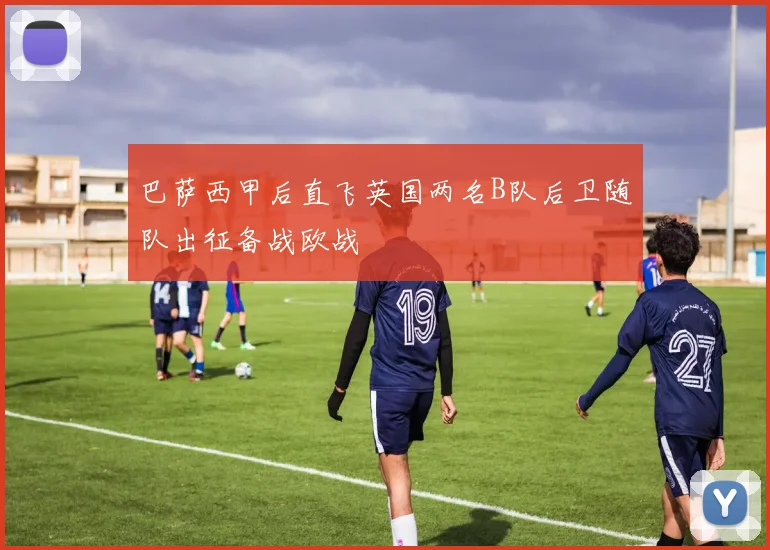 巴萨西甲后直飞英国两名B队后卫随队出征备战欧战