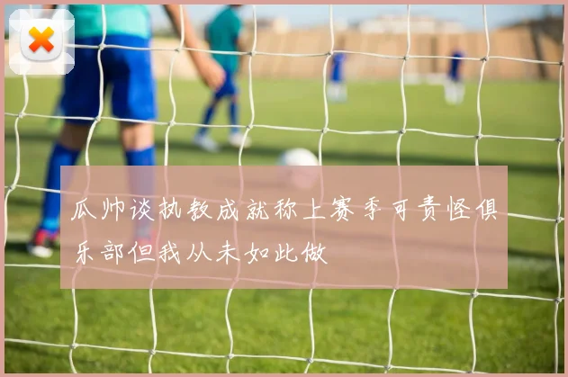 瓜帅谈执教成就称上赛季可责怪俱乐部但我从未如此做