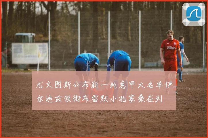 尤文图斯公布新一轮意甲大名单伊尔迪兹领衔布雷默小孔塞桑在列
