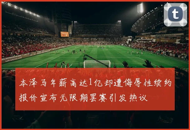 本泽马年薪高达1亿却遭侮辱性续约报价宣布无限期罢赛引发热议