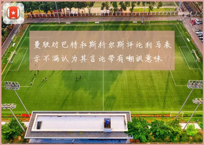 曼联对巴特和斯科尔斯评论利马表示不满认为其言论带有嘲讽意味