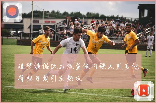 追梦调侃狄龙流量依旧强大直言他有些可爱引发热议