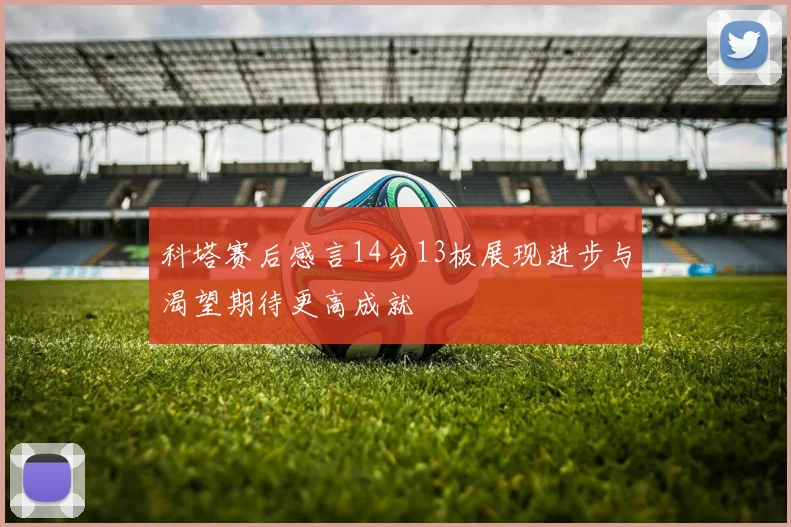 科塔赛后感言14分13板展现进步与渴望期待更高成就