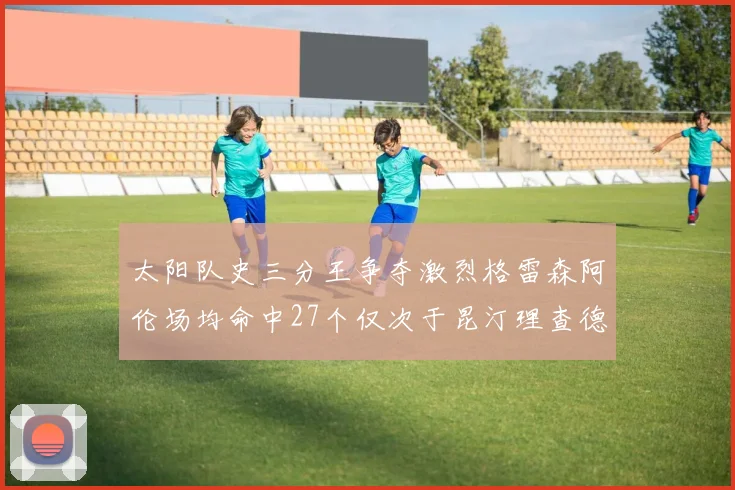 太阳队史三分王争夺激烈格雷森阿伦场均命中27个仅次于昆汀理查德森