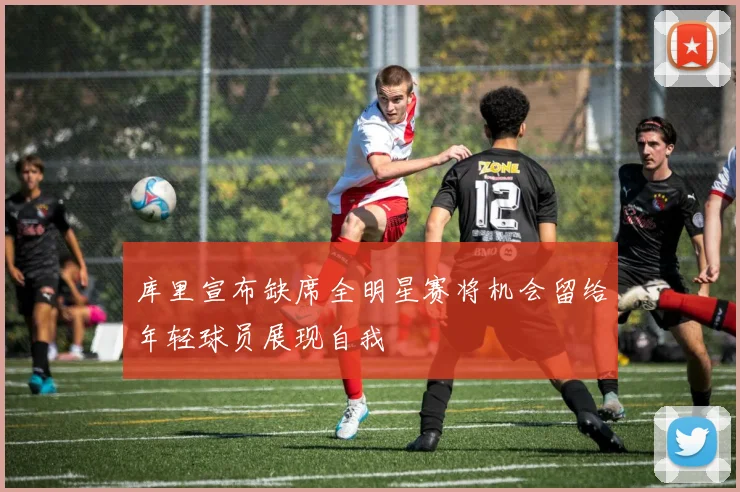 库里宣布缺席全明星赛将机会留给年轻球员展现自我
