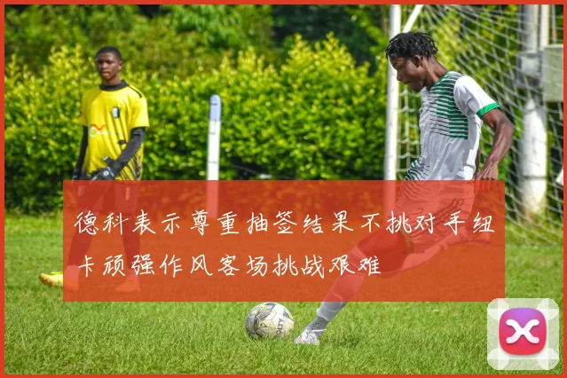 德科表示尊重抽签结果不挑对手纽卡顽强作风客场挑战艰难