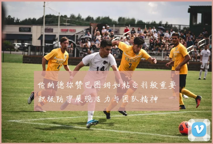 伦纳德称赞巴图姆如粘合剂般重要积极防守展现活力与团队精神