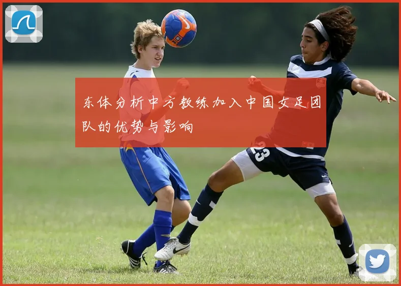 东体分析中方教练加入中国女足团队的优势与影响