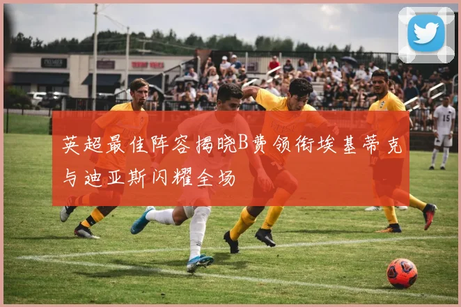 英超最佳阵容揭晓B费领衔埃基蒂克与迪亚斯闪耀全场