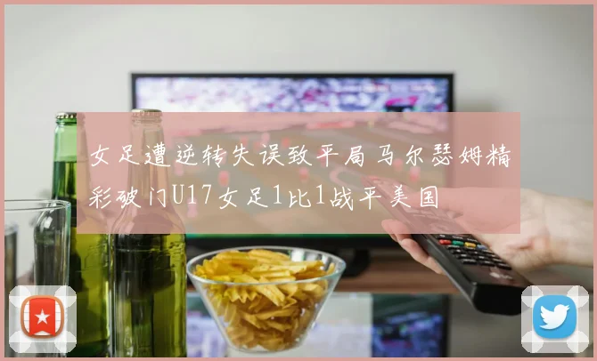 女足遭逆转失误致平局马尔瑟姆精彩破门U17女足1比1战平美国