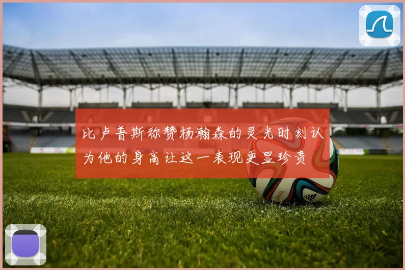 比卢普斯称赞杨瀚森的灵光时刻认为他的身高让这一表现更显珍贵