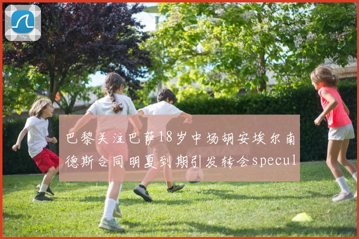 巴黎关注巴萨18岁中场胡安埃尔南德斯合同明夏到期引发转会speculation