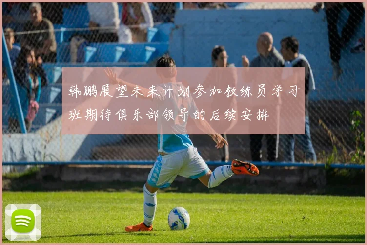 韩鹏展望未来计划参加教练员学习班期待俱乐部领导的后续安排