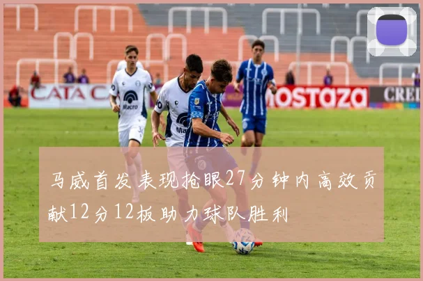 马威首发表现抢眼27分钟内高效贡献12分12板助力球队胜利