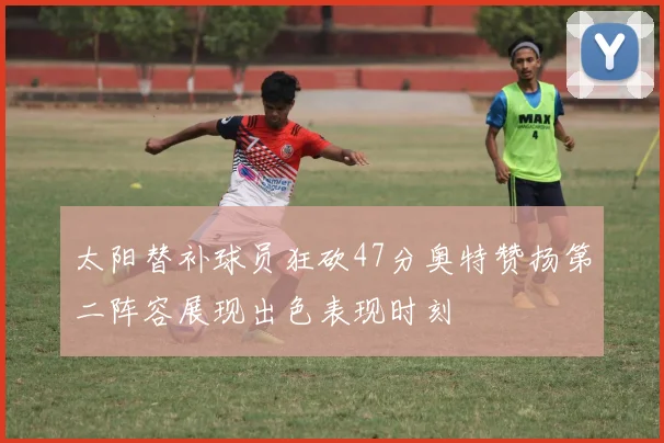太阳替补球员狂砍47分奥特赞扬第二阵容展现出色表现时刻