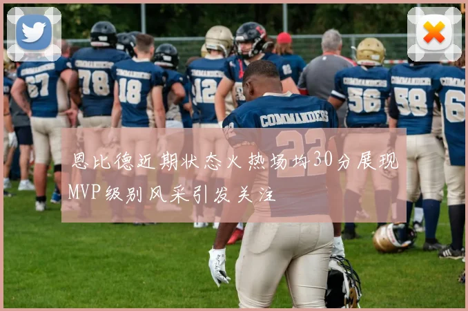 恩比德近期状态火热场均30分展现MVP级别风采引发关注