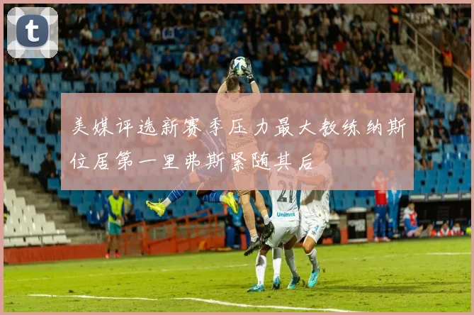 美媒评选新赛季压力最大教练纳斯位居第一里弗斯紧随其后