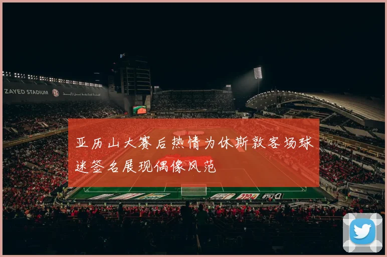 亚历山大赛后热情为休斯敦客场球迷签名展现偶像风范