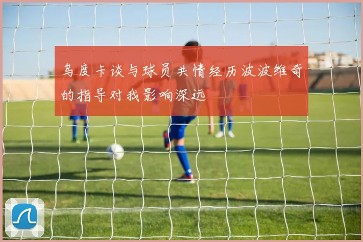 乌度卡谈与球员共情经历波波维奇的指导对我影响深远